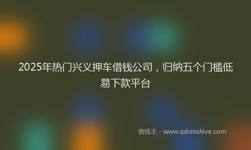 2025年热门兴义押车借钱公司，归纳五个门槛低易下款平台