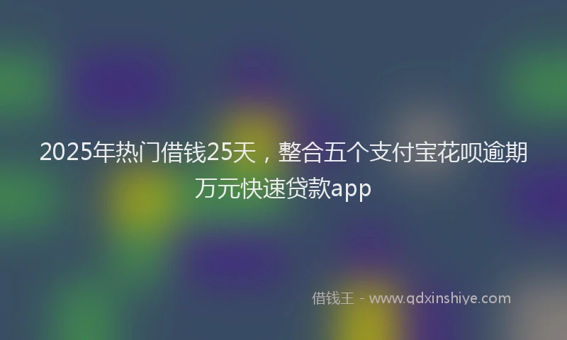 2025年热门借钱25天，整合五个支付宝花呗逾期万元快速贷款app