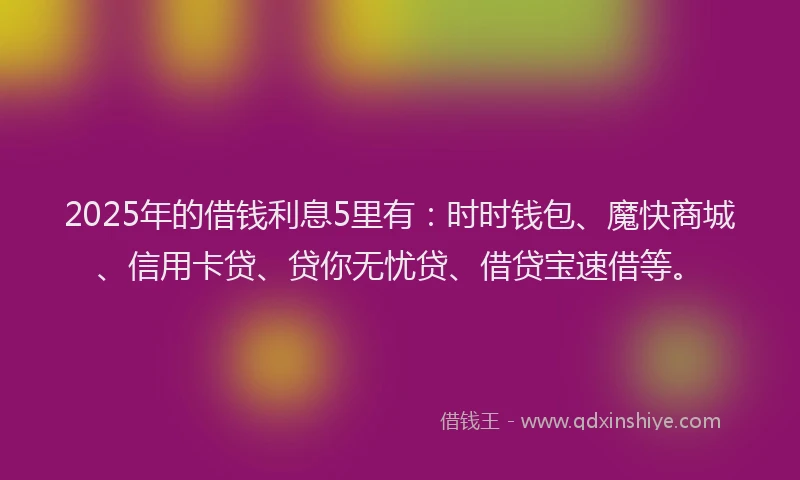 2025年的借钱利息5里有：时时钱包、魔快商城、信用卡贷、贷你无忧贷、借贷宝速借等。