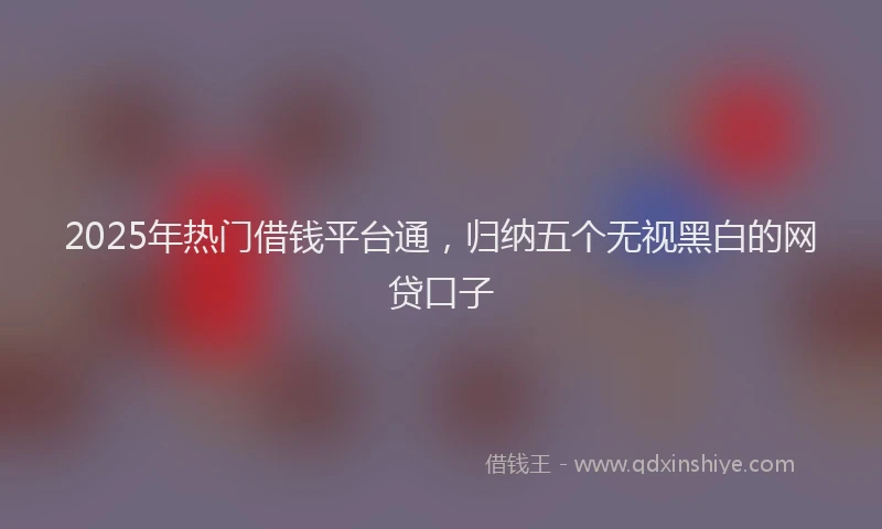 2025年热门借钱平台通，归纳五个无视黑白的网贷口子