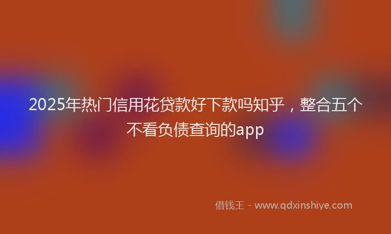 2025年热门信用花贷款好下款吗知乎，整合五个不看负债查询的app