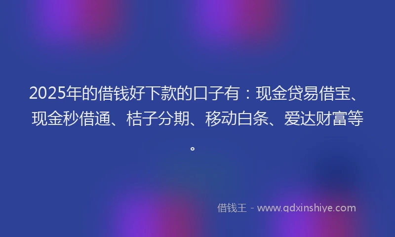 2025年的借钱好下款的口子有：现金贷易借宝、现金秒借通、桔子分期、移动白条、爱达财富等。
