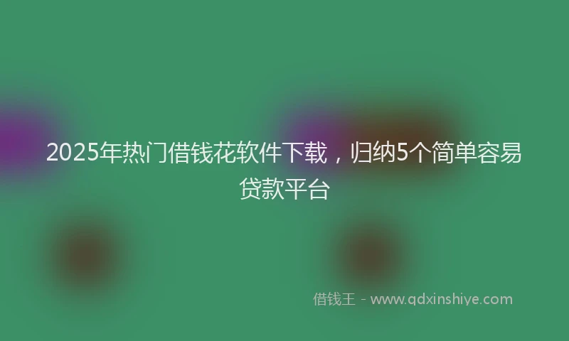 2025年热门借钱花软件下载，归纳5个简单容易贷款平台