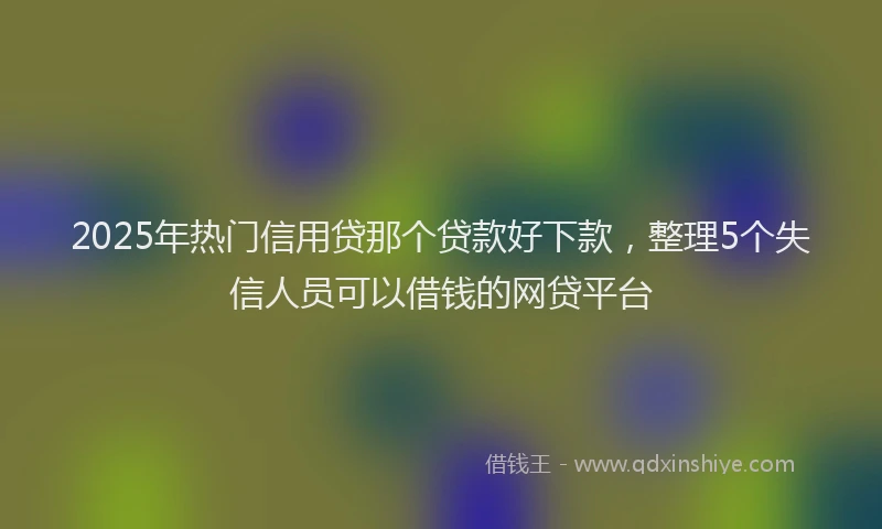 2025年热门信用贷那个贷款好下款，整理5个失信人员可以借钱的网贷平台