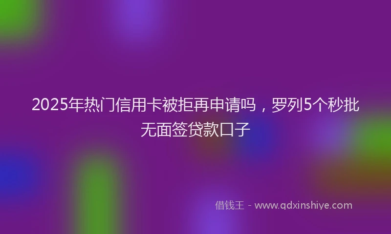2025年热门信用卡被拒再申请吗，罗列5个秒批无面签贷款口子