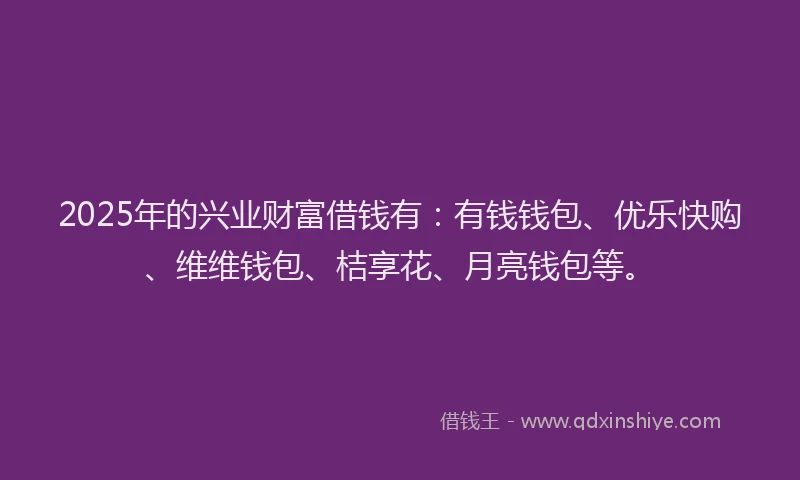 2025年的兴业财富借钱有：有钱钱包、优乐快购、维维钱包、桔享花、月亮钱包等。