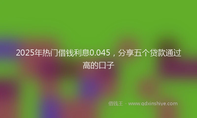 2025年热门借钱利息0.045，分享五个贷款通过高的口子