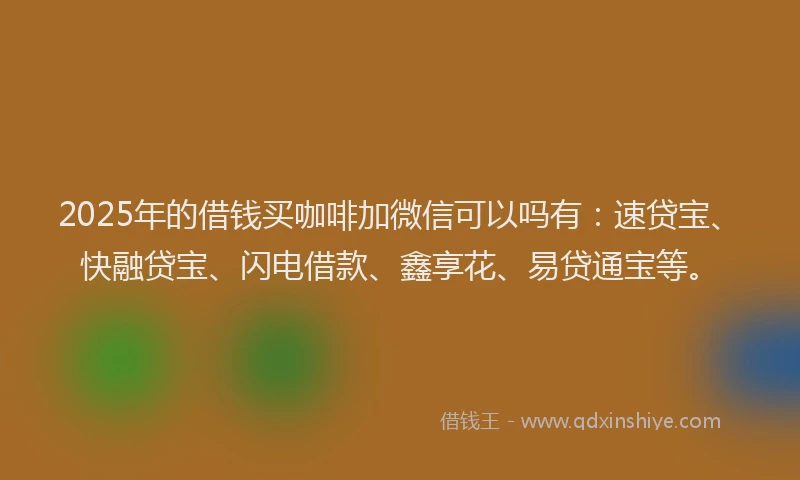 2025年的借钱买咖啡加微信可以吗有：速贷宝、快融贷宝、闪电借款、鑫享花、易贷通宝等。