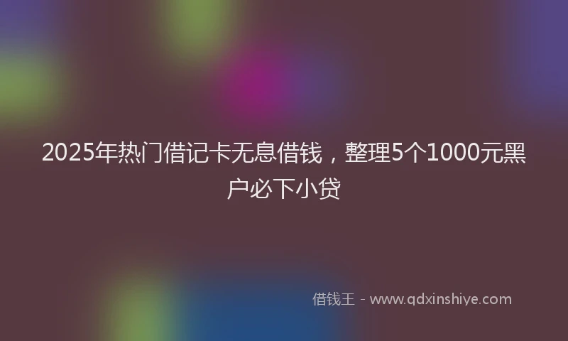 2025年热门借记卡无息借钱，整理5个1000元黑户必下小贷
