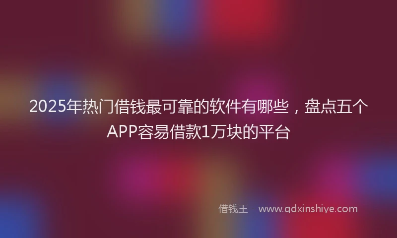 2025年热门借钱最可靠的软件有哪些，盘点五个APP容易借款1万块的平台