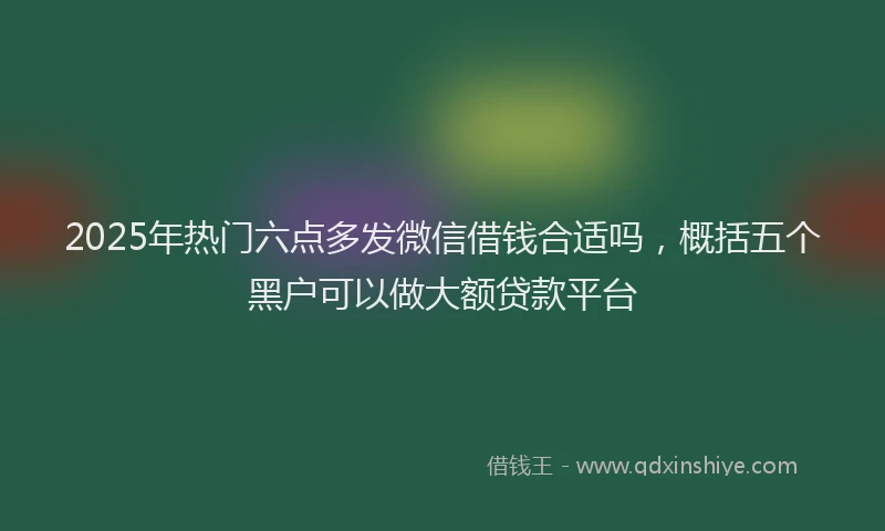 2025年热门六点多发微信借钱合适吗，概括五个黑户可以做大额贷款平台