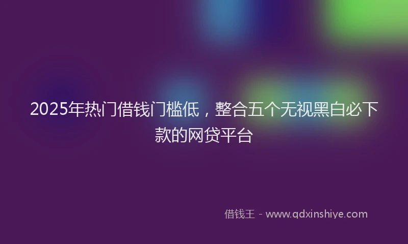 2025年热门借钱门槛低，整合五个无视黑白必下款的网贷平台