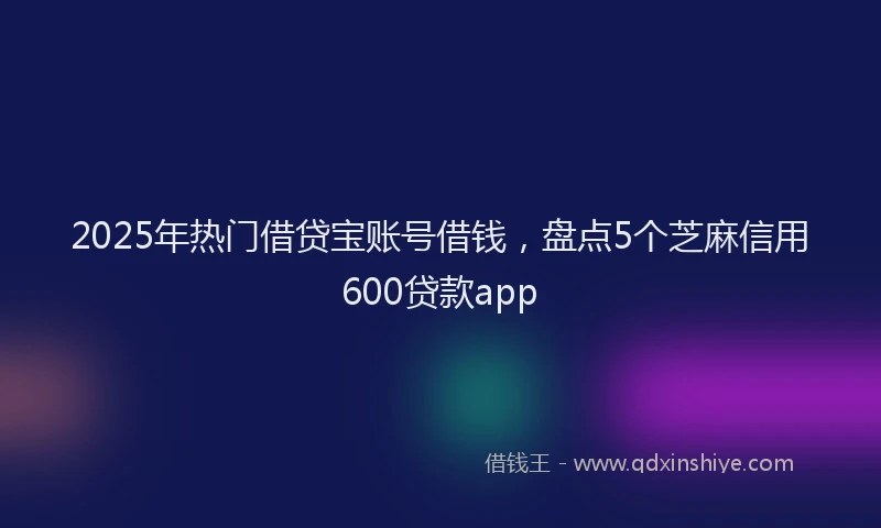 2025年热门借贷宝账号借钱，盘点5个芝麻信用600贷款app