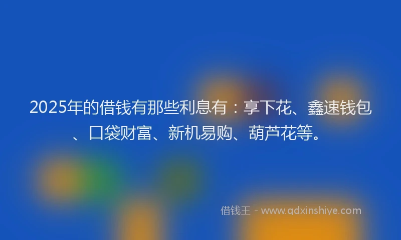 2025年的借钱有那些利息有：享下花、鑫速钱包、口袋财富、新机易购、葫芦花等。