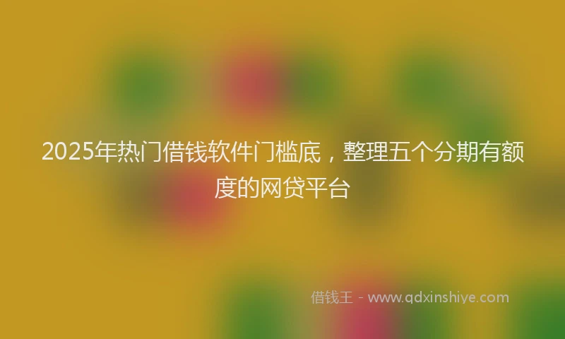 2025年热门借钱软件门槛底，整理五个分期有额度的网贷平台