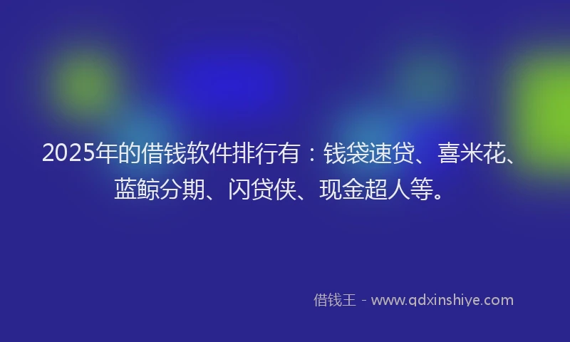 2025年的借钱软件排行有：钱袋速贷、喜米花、蓝鲸分期、闪贷侠、现金超人等。