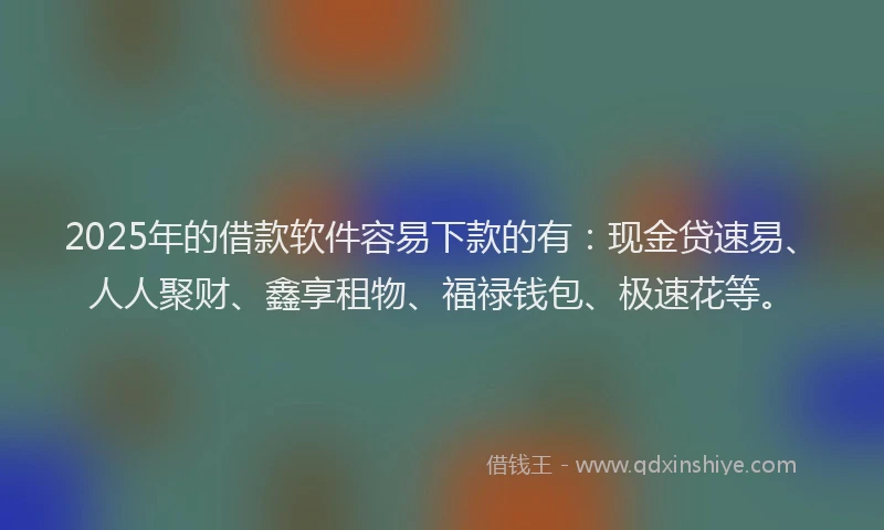 2025年的借款软件容易下款的有：现金贷速易、人人聚财、鑫享租物、福禄钱包、极速花等。