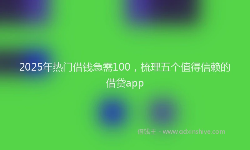 2025年热门借钱急需100，梳理五个值得信赖的借贷app