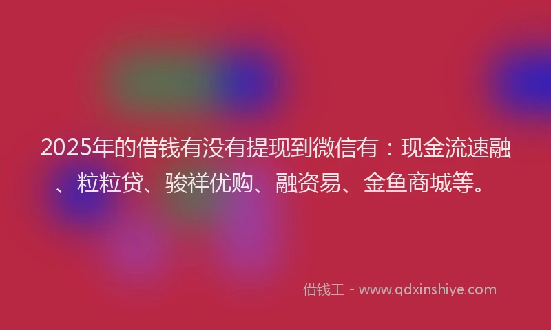 2025年的借钱有没有提现到微信有：现金流速融、粒粒贷、骏祥优购、融资易、金鱼商城等。