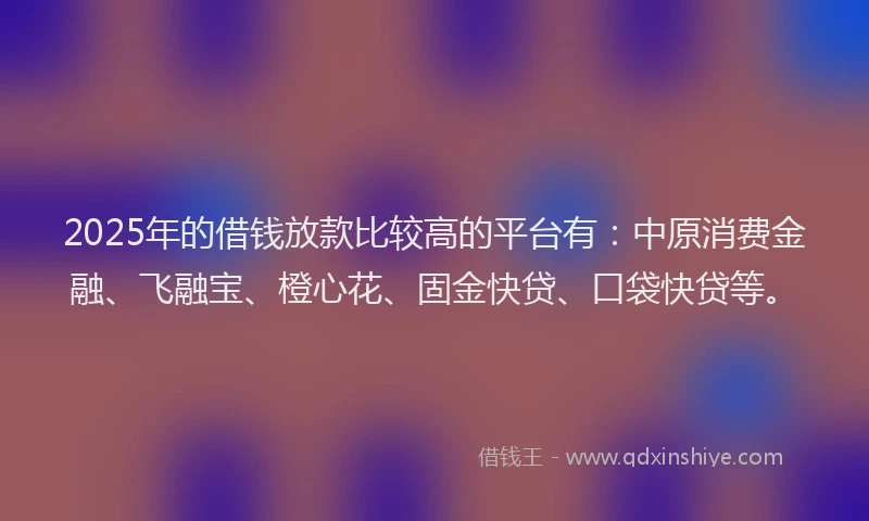 2025年的借钱放款比较高的平台有：中原消费金融、飞融宝、橙心花、固金快贷、口袋快贷等。