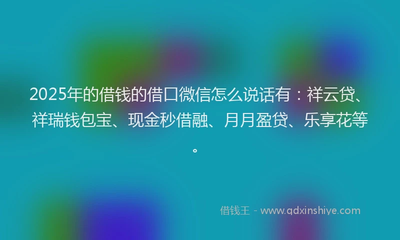 2025年的借钱的借口微信怎么说话有：祥云贷、祥瑞钱包宝、现金秒借融、月月盈贷、乐享花等。