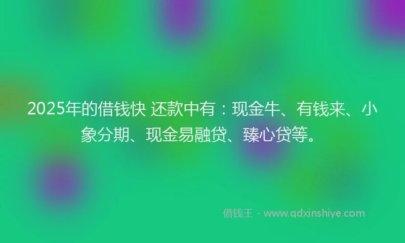 2025年的借钱快 还款中有：现金牛、有钱来、小象分期、现金易融贷、臻心贷等。