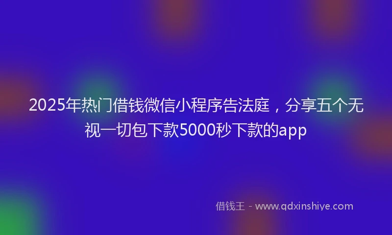 2025年热门借钱微信小程序告法庭，分享五个无视一切包下款5000秒下款的app