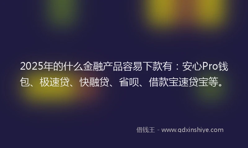 2025年的什么金融产品容易下款有：安心Pro钱包、极速贷、快融贷、省呗、借款宝速贷宝等。