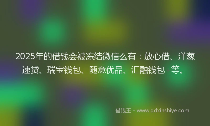 2025年的借钱会被冻结微信么有：放心借、洋葱速贷、瑞宝钱包、随意优品、汇融钱包+等。