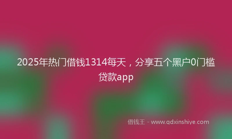 2025年热门借钱1314每天，分享五个黑户0门槛贷款app