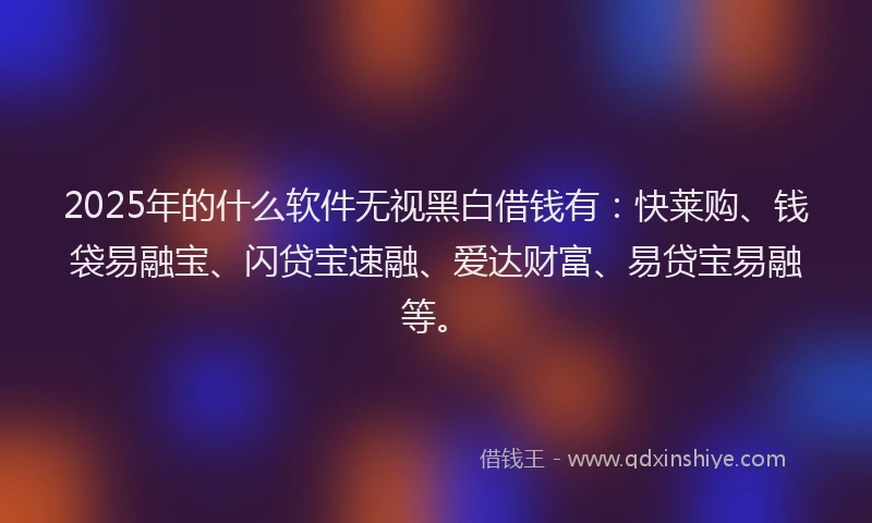 2025年的什么软件无视黑白借钱有：快莱购、钱袋易融宝、闪贷宝速融、爱达财富、易贷宝易融等。