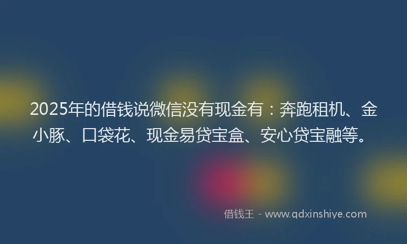 2025年的借钱说微信没有现金有：奔跑租机、金小豚、口袋花、现金易贷宝盒、安心贷宝融等。