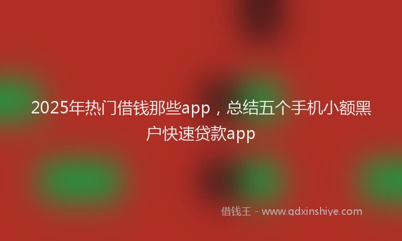 2025年热门借钱那些app，总结五个手机小额黑户快速贷款app