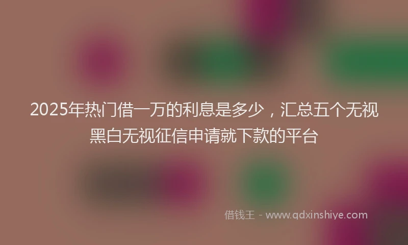 2025年热门借一万的利息是多少，汇总五个无视黑白无视征信申请就下款的平台