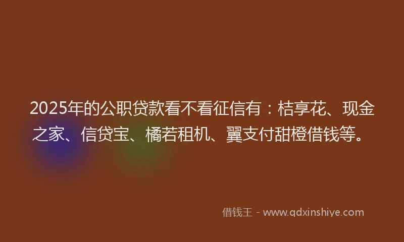 2025年的公职贷款看不看征信有：桔享花、现金之家、信贷宝、橘若租机、翼支付甜橙借钱等。
