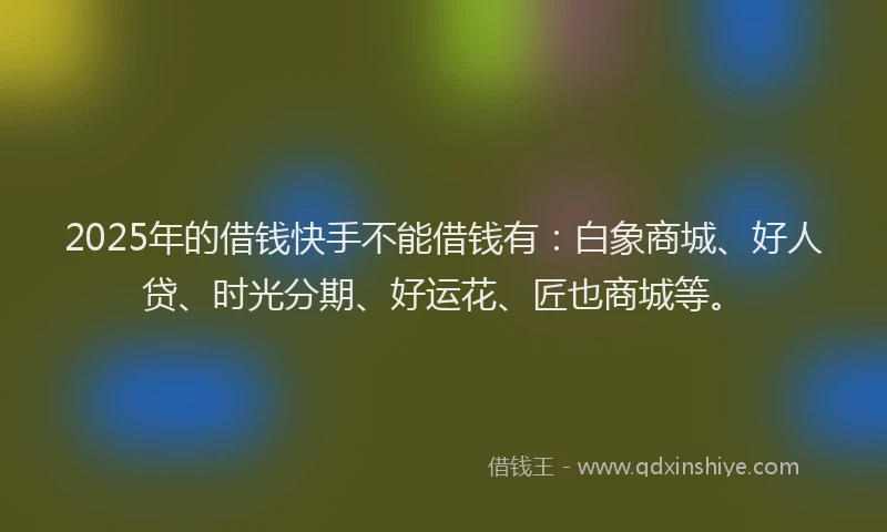 2025年的借钱快手不能借钱有：白象商城、好人贷、时光分期、好运花、匠也商城等。
