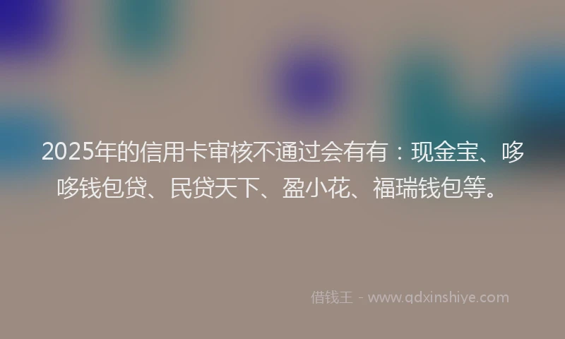 2025年的信用卡审核不通过会有有：现金宝、哆哆钱包贷、民贷天下、盈小花、福瑞钱包等。