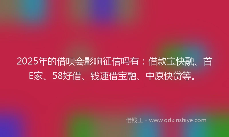 2025年的借呗会影响征信吗有：借款宝快融、首E家、58好借、钱速借宝融、中原快贷等。