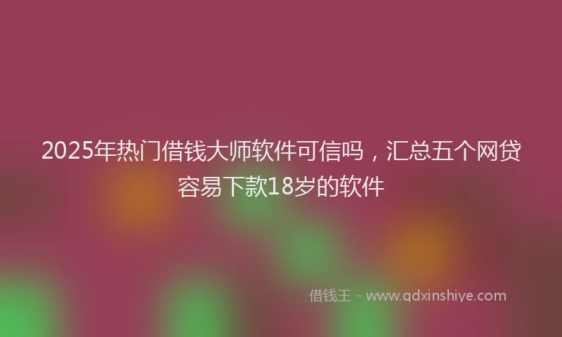 2025年热门借钱大师软件可信吗，汇总五个网贷容易下款18岁的软件