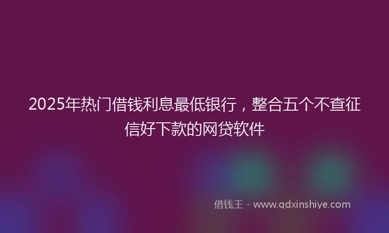 2025年热门借钱利息最低银行，整合五个不查征信好下款的网贷软件