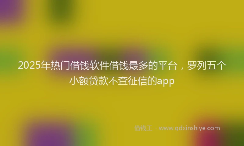 2025年热门借钱软件借钱最多的平台，罗列五个小额贷款不查征信的app