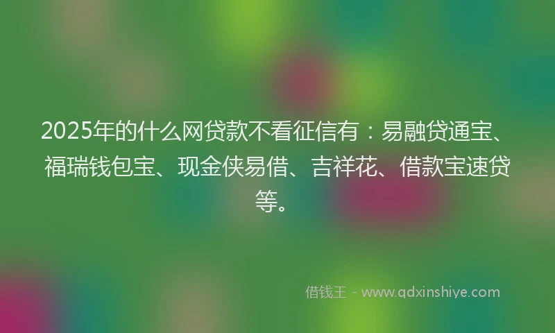 2025年的什么网贷款不看征信有：易融贷通宝、福瑞钱包宝、现金侠易借、吉祥花、借款宝速贷等。