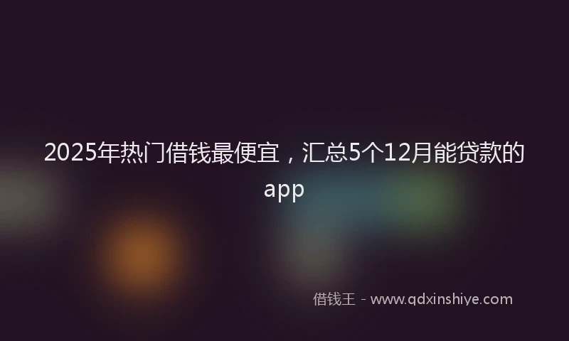 2025年热门借钱最便宜，汇总5个12月能贷款的app