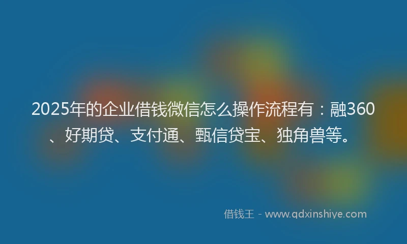 2025年的企业借钱微信怎么操作流程有：融360、好期贷、支付通、甄信贷宝、独角兽等。