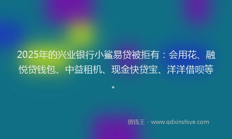 2025年的兴业银行小鲨易贷被拒有：会用花、融悦贷钱包、中益租机、现金快贷宝、洋洋借呗等。