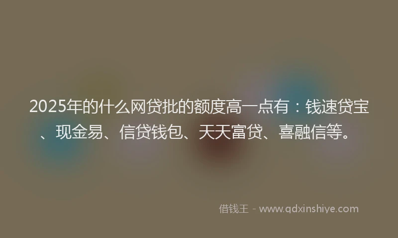 2025年的什么网贷批的额度高一点有：钱速贷宝、现金易、信贷钱包、天天富贷、喜融信等。