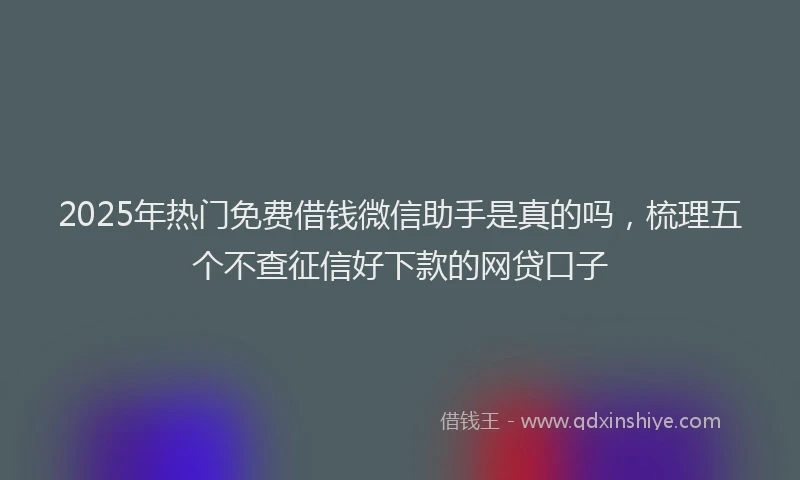 2025年热门免费借钱微信助手是真的吗，梳理五个不查征信好下款的网贷口子