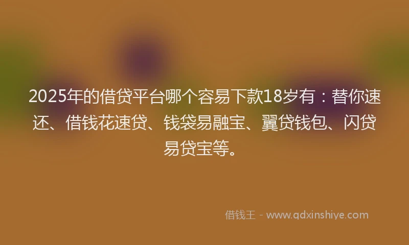2025年的借贷平台哪个容易下款18岁有：替你速还、借钱花速贷、钱袋易融宝、翼贷钱包、闪贷易贷宝等。