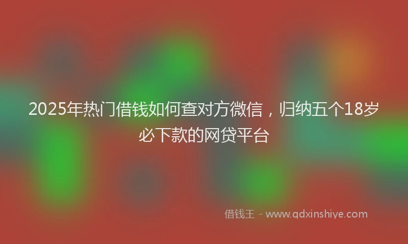 2025年热门借钱如何查对方微信，归纳五个18岁必下款的网贷平台