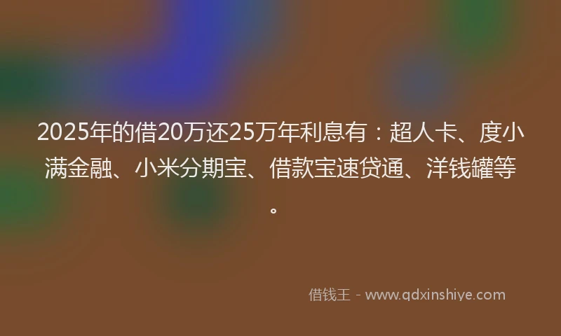 2025年的借20万还25万年利息有：超人卡、度小满金融、小米分期宝、借款宝速贷通、洋钱罐等。